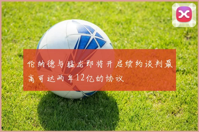 伦纳德与猛龙即将开启续约谈判最高可达两年12亿的协议