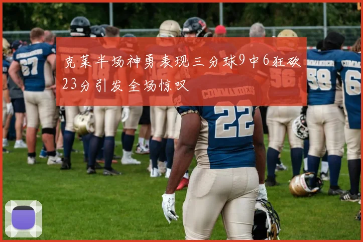 克莱半场神勇表现三分球9中6狂砍23分引发全场惊叹