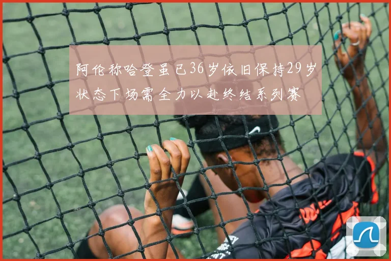 阿伦称哈登虽已36岁依旧保持29岁状态下场需全力以赴终结系列赛