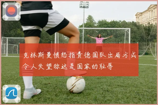 克林斯曼愤怒指责德国队出局方式令人失望称这是国家的耻辱