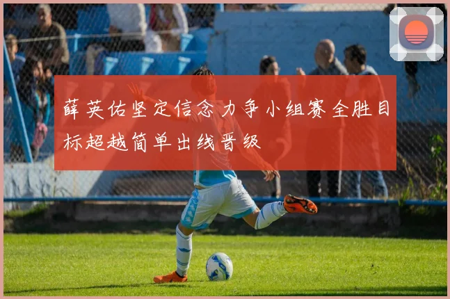 薛英佑坚定信念力争小组赛全胜目标超越简单出线晋级