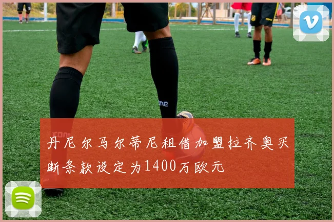 丹尼尔马尔蒂尼租借加盟拉齐奥买断条款设定为1400万欧元