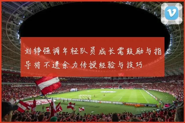 刘铮强调年轻队员成长需鼓励与指导将不遗余力传授经验与技巧