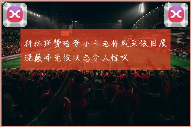 科林斯赞哈登小卡老将风采依旧展现巅峰竞技状态令人惊叹