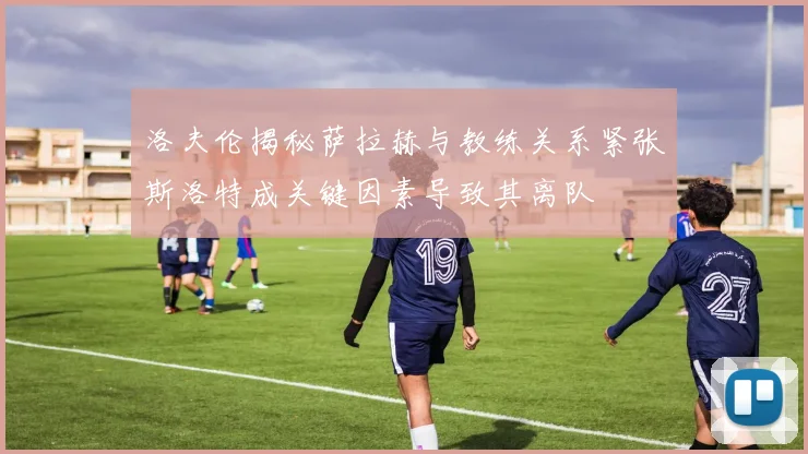 洛夫伦揭秘萨拉赫与教练关系紧张斯洛特成关键因素导致其离队