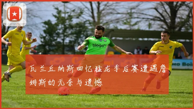 瓦兰丘纳斯回忆猛龙季后赛遭遇詹姆斯的无奈与遗憾
