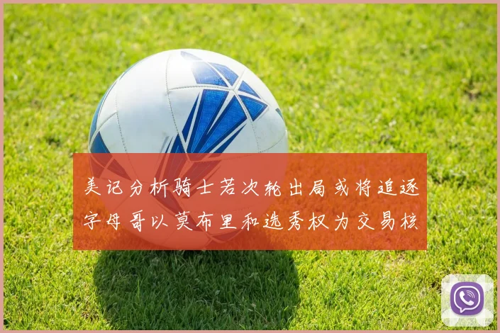 美记分析骑士若次轮出局或将追逐字母哥以莫布里和选秀权为交易核心