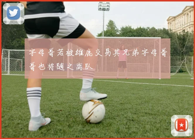 字母哥若被雄鹿交易其兄弟字母哥哥也将随之离队