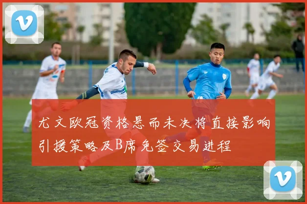 尤文欧冠资格悬而未决将直接影响引援策略及B席免签交易进程