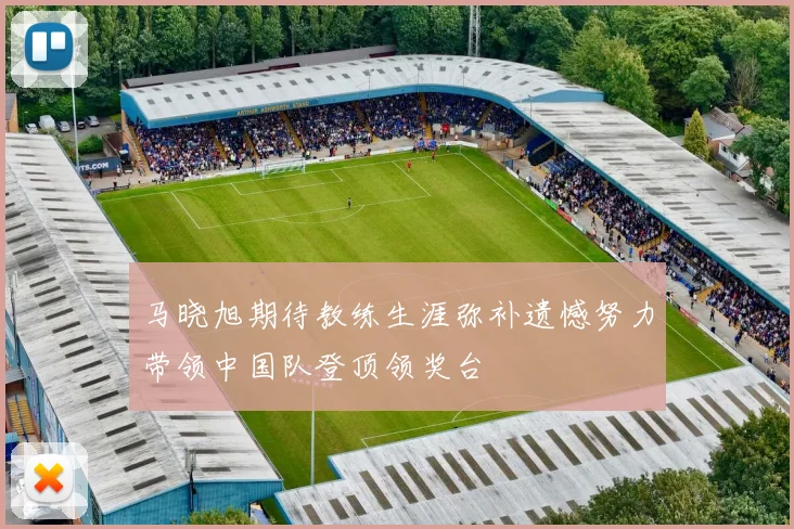 马晓旭期待教练生涯弥补遗憾努力带领中国队登顶领奖台
