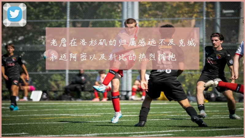 老詹在洛杉矶的归属感远不及克城和迈阿密以及科比的热烈拥抱